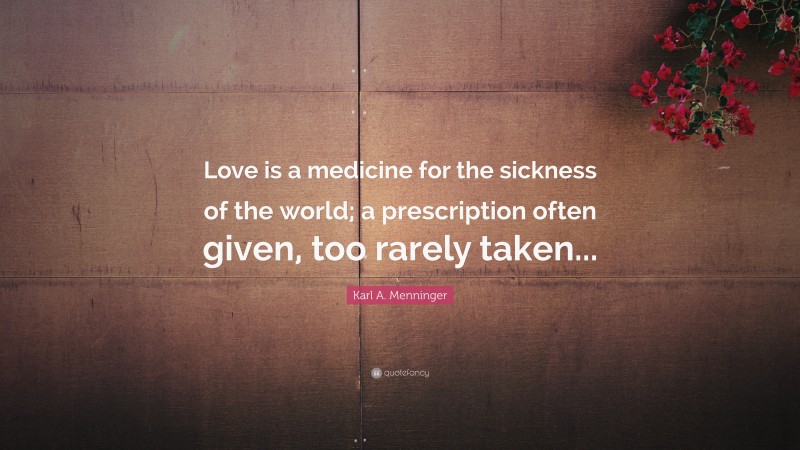 Karl A. Menninger Quote: “Love is a medicine for the sickness of the world; a prescription often given, too rarely taken...”
