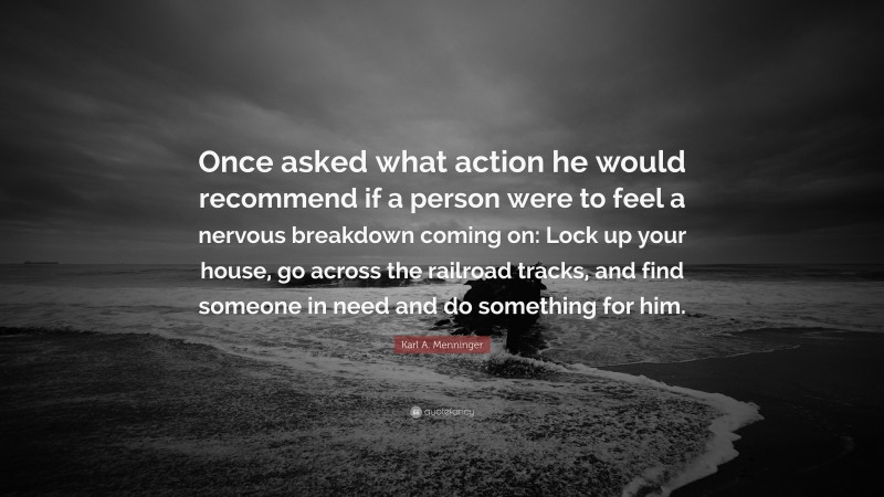 Karl A. Menninger Quote: “Once asked what action he would recommend if a person were to feel a nervous breakdown coming on: Lock up your house, go across the railroad tracks, and find someone in need and do something for him.”