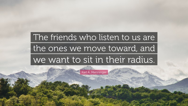 Karl A. Menninger Quote: “The friends who listen to us are the ones we move toward, and we want to sit in their radius.”