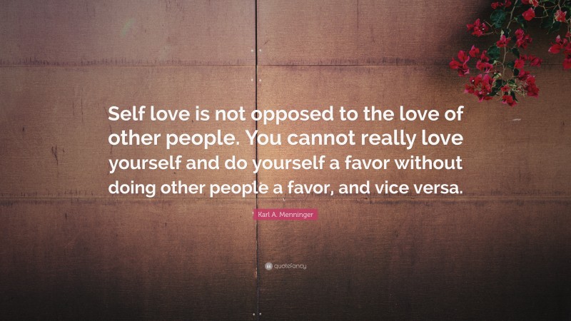 Karl A. Menninger Quote: “Self love is not opposed to the love of other people. You cannot really love yourself and do yourself a favor without doing other people a favor, and vice versa.”