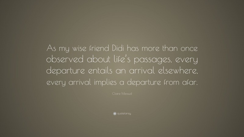 Claire Messud Quote: “As my wise friend Didi has more than once observed about life’s passages, every departure entails an arrival elsewhere, every arrival implies a departure from afar.”