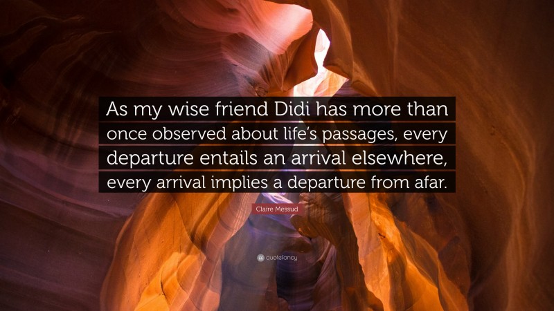 Claire Messud Quote: “As my wise friend Didi has more than once observed about life’s passages, every departure entails an arrival elsewhere, every arrival implies a departure from afar.”