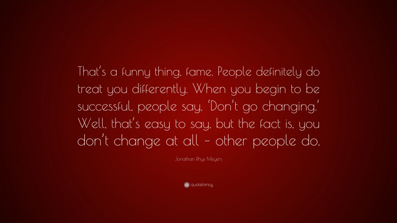 Jonathan Rhys Meyers Quote: “That’s a funny thing, fame. People definitely do treat you differently. When you begin to be successful, people say, ‘Don’t go changing.’ Well, that’s easy to say, but the fact is, you don’t change at all – other people do.”