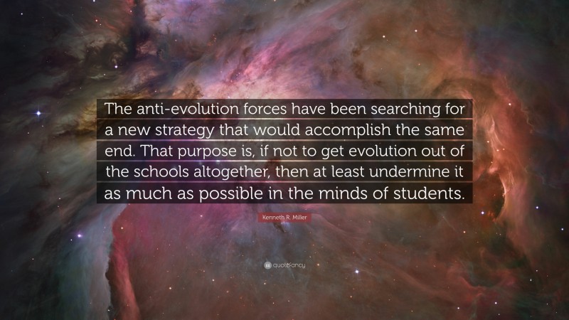 Kenneth R. Miller Quote: “The anti-evolution forces have been searching for a new strategy that would accomplish the same end. That purpose is, if not to get evolution out of the schools altogether, then at least undermine it as much as possible in the minds of students.”
