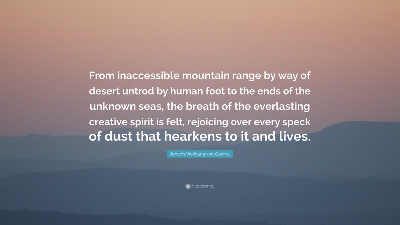 Johann Wolfgang von Goethe Quote: “From inaccessible mountain range by way of desert untrod by human foot to the ends of the unknown seas, the breath of the everlasting creative spirit is felt, rejoicing over every speck of dust that hearkens to it and lives.”
