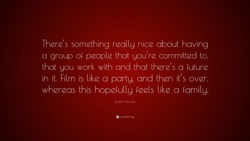 Radha Mitchell Quote: “There’s something really nice about having a group of people that you’re committed to, that you work with and that there’s a future in it. Film is like a party, and then it’s over, whereas this hopefully feels like a family.”