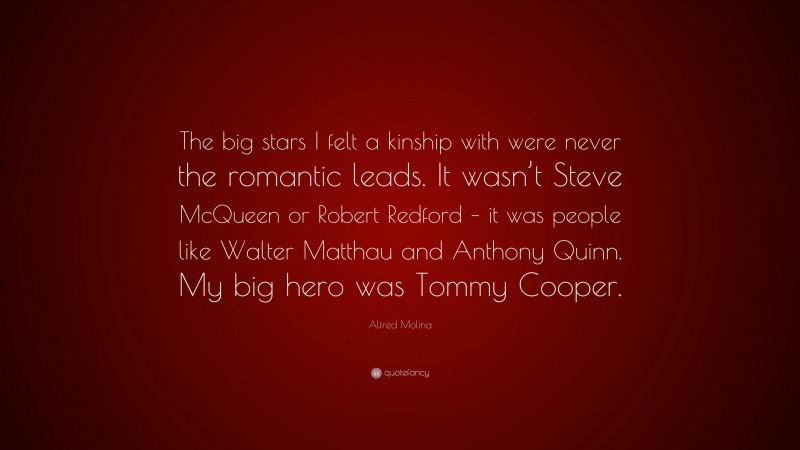 Alfred Molina Quote: “The big stars I felt a kinship with were never the romantic leads. It wasn’t Steve McQueen or Robert Redford – it was people like Walter Matthau and Anthony Quinn. My big hero was Tommy Cooper.”