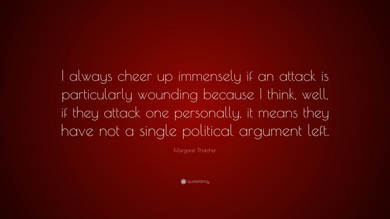Margaret Thatcher Quote: “I always cheer up immensely if an attack is particularly wounding because I think, well, if they attack one personally, it means they have not a single political argument left.”