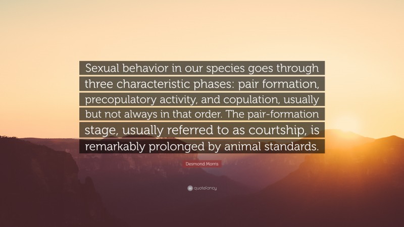 Desmond Morris Quote: “Sexual behavior in our species goes through three characteristic phases: pair formation, precopulatory activity, and copulation, usually but not always in that order. The pair-formation stage, usually referred to as courtship, is remarkably prolonged by animal standards.”