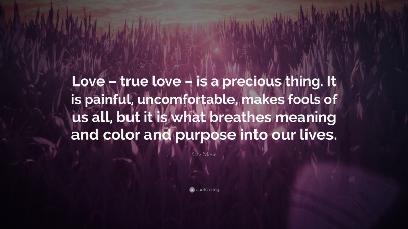 Kate Mosse Quote: “Love – true love – is a precious thing. It is painful, uncomfortable, makes fools of us all, but it is what breathes meaning and color and purpose into our lives.”