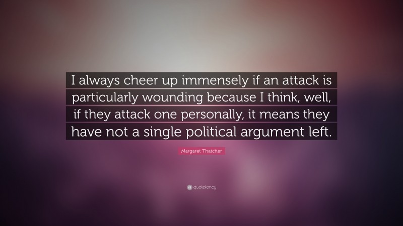 Margaret Thatcher Quote: “I always cheer up immensely if an attack is particularly wounding because I think, well, if they attack one personally, it means they have not a single political argument left.”
