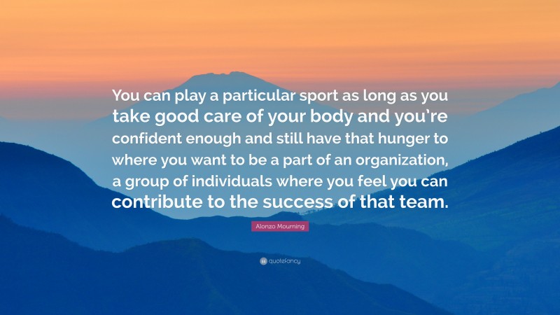 Alonzo Mourning Quote: “You can play a particular sport as long as you take good care of your body and you’re confident enough and still have that hunger to where you want to be a part of an organization, a group of individuals where you feel you can contribute to the success of that team.”