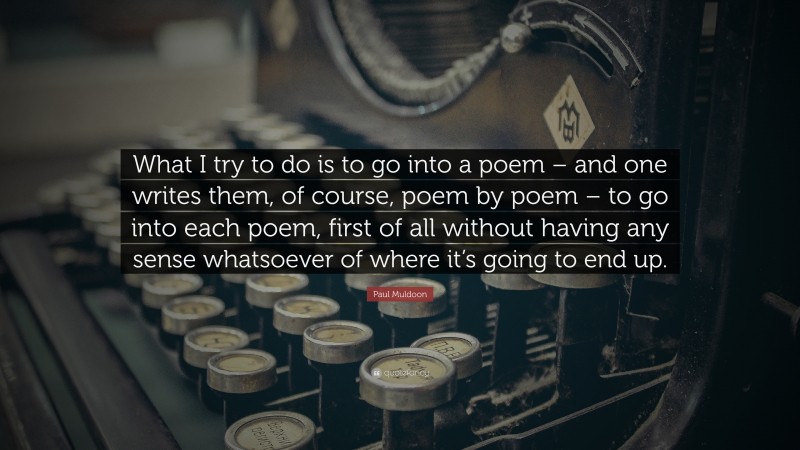 Paul Muldoon Quote: “What I try to do is to go into a poem – and one writes them, of course, poem by poem – to go into each poem, first of all without having any sense whatsoever of where it’s going to end up.”
