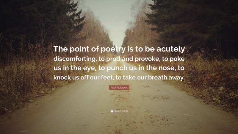 Paul Muldoon Quote: “The point of poetry is to be acutely discomforting, to prod and provoke, to poke us in the eye, to punch us in the nose, to knock us off our feet, to take our breath away.”