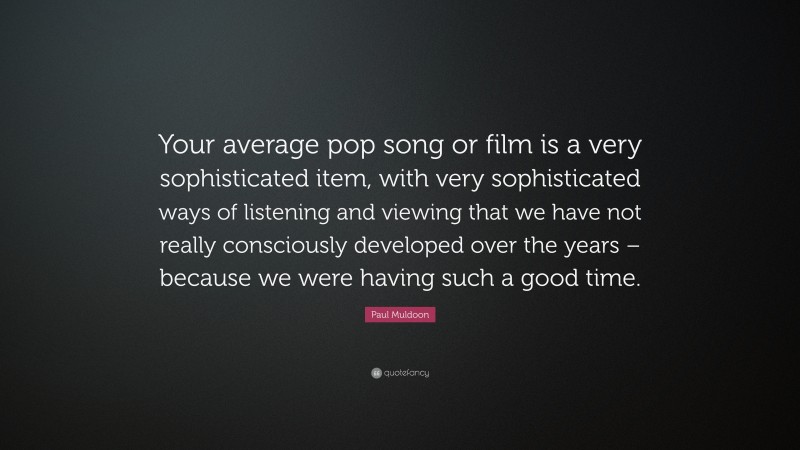 Paul Muldoon Quote: “Your average pop song or film is a very sophisticated item, with very sophisticated ways of listening and viewing that we have not really consciously developed over the years – because we were having such a good time.”