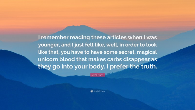 Olivia Munn Quote: “I remember reading these articles when I was younger, and I just felt like, well, in order to look like that, you have to have some secret, magical unicorn blood that makes carbs disappear as they go into your body. I prefer the truth.”