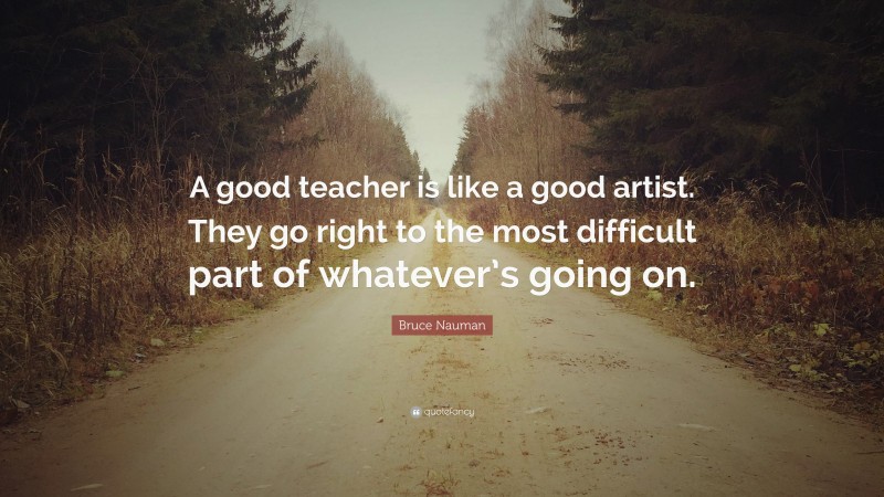Bruce Nauman Quote: “A good teacher is like a good artist. They go right to the most difficult part of whatever’s going on.”