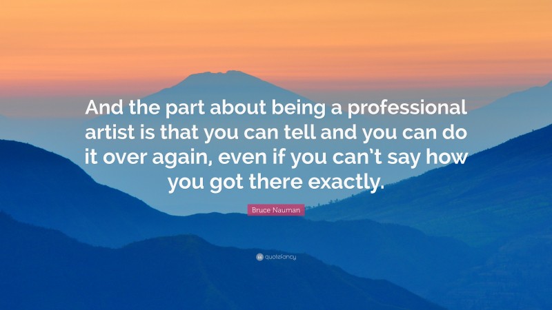 Bruce Nauman Quote: “And the part about being a professional artist is that you can tell and you can do it over again, even if you can’t say how you got there exactly.”