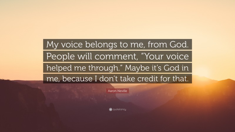 Aaron Neville Quote: “My voice belongs to me, from God. People will comment, “Your voice helped me through.” Maybe it’s God in me, because I don’t take credit for that.”