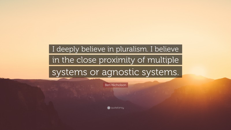 Ben Nicholson Quote: “I deeply believe in pluralism. I believe in the close proximity of multiple systems or agnostic systems.”