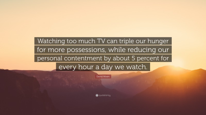 David Niven Quote: “Watching too much TV can triple our hunger for more possessions, while reducing our personal contentment by about 5 percent for every hour a day we watch.”