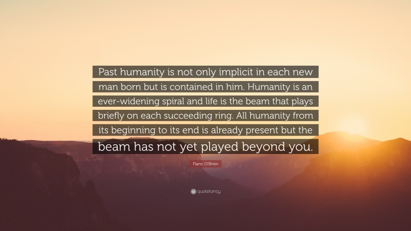 Flann O'Brien Quote: “Past humanity is not only implicit in each new man born but is contained in him. Humanity is an ever-widening spiral and life is the beam that plays briefly on each succeeding ring. All humanity from its beginning to its end is already present but the beam has not yet played beyond you.”