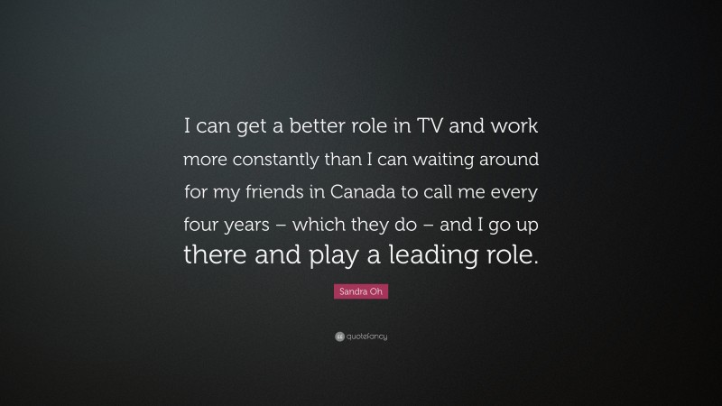 Sandra Oh Quote: “I can get a better role in TV and work more constantly than I can waiting around for my friends in Canada to call me every four years – which they do – and I go up there and play a leading role.”