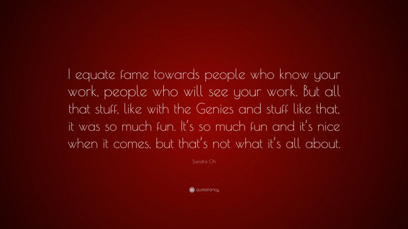 Sandra Oh Quote: “I equate fame towards people who know your work, people who will see your work. But all that stuff, like with the Genies and stuff like that, it was so much fun. It’s so much fun and it’s nice when it comes, but that’s not what it’s all about.”