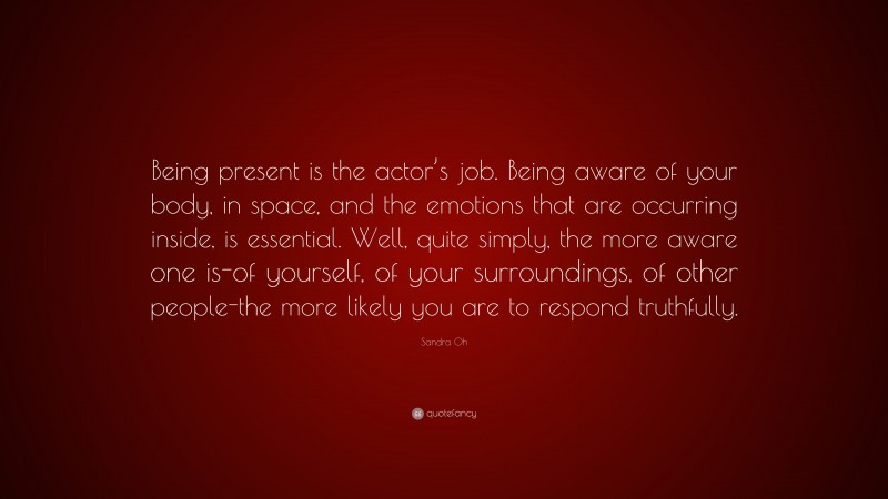 Sandra Oh Quote: “Being present is the actor’s job. Being aware of your body, in space, and the emotions that are occurring inside, is essential. Well, quite simply, the more aware one is-of yourself, of your surroundings, of other people-the more likely you are to respond truthfully.”