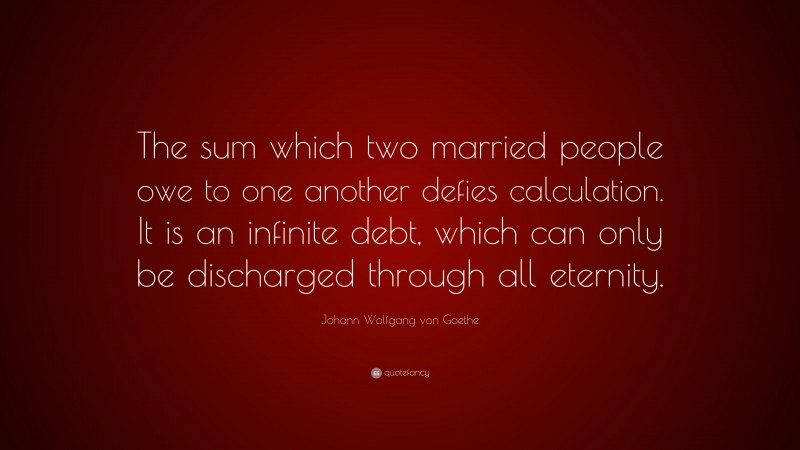 Johann Wolfgang von Goethe Quote: “The sum which two married people owe to one another defies calculation. It is an infinite debt, which can only be discharged through all eternity.”