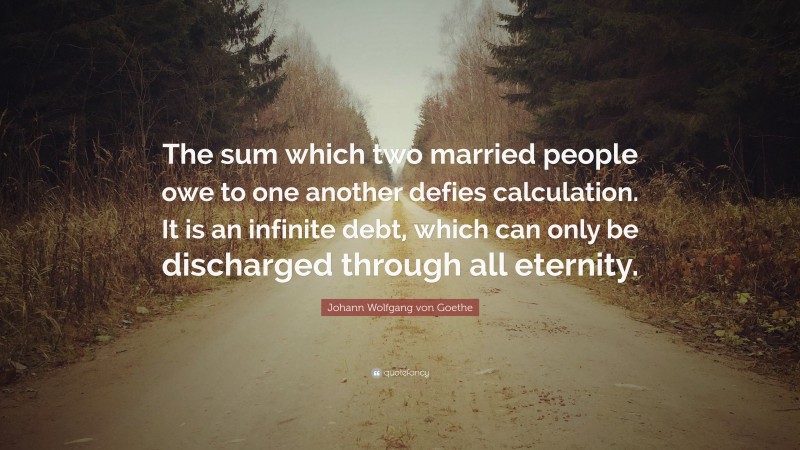 Johann Wolfgang von Goethe Quote: “The sum which two married people owe to one another defies calculation. It is an infinite debt, which can only be discharged through all eternity.”