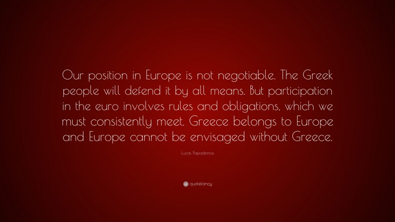 Lucas Papademos Quote: “Our position in Europe is not negotiable. The Greek people will defend it by all means. But participation in the euro involves rules and obligations, which we must consistently meet. Greece belongs to Europe and Europe cannot be envisaged without Greece.”
