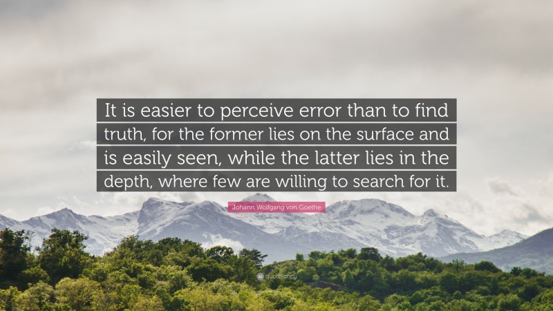 Johann Wolfgang von Goethe Quote: “It is easier to perceive error than to find truth, for the former lies on the surface and is easily seen, while the latter lies in the depth, where few are willing to search for it.”