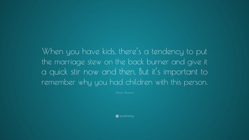 Allison Pearson Quote: “When you have kids, there’s a tendency to put the marriage stew on the back burner and give it a quick stir now and then. But it’s important to remember why you had children with this person.”