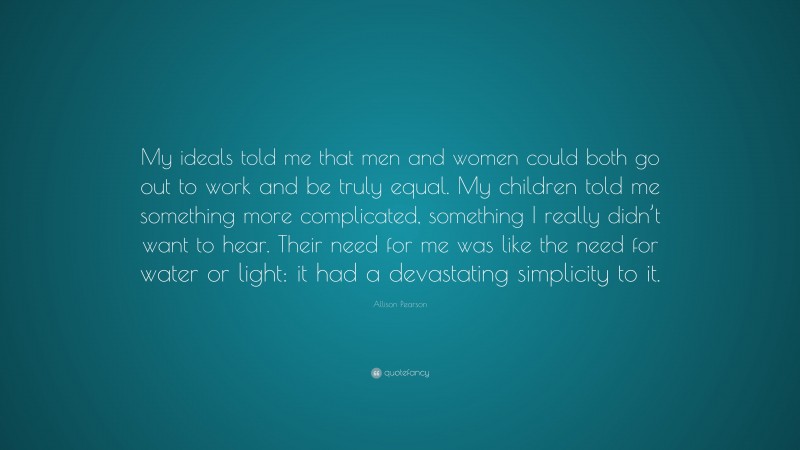 Allison Pearson Quote: “My ideals told me that men and women could both go out to work and be truly equal. My children told me something more complicated, something I really didn’t want to hear. Their need for me was like the need for water or light: it had a devastating simplicity to it.”
