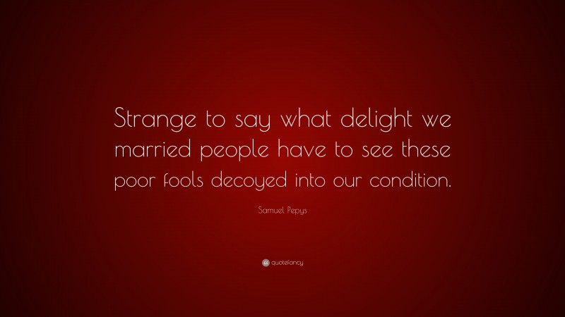 Samuel Pepys Quote: “Strange to say what delight we married people have to see these poor fools decoyed into our condition.”