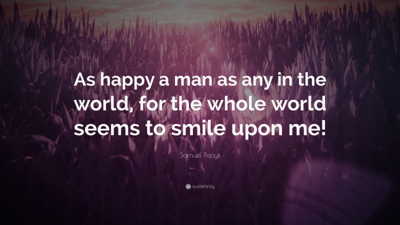 Samuel Pepys Quote: “As happy a man as any in the world, for the whole world seems to smile upon me!”