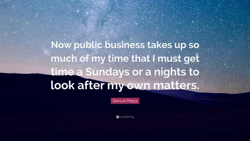Samuel Pepys Quote: “Now public business takes up so much of my time that I must get time a Sundays or a nights to look after my own matters.”