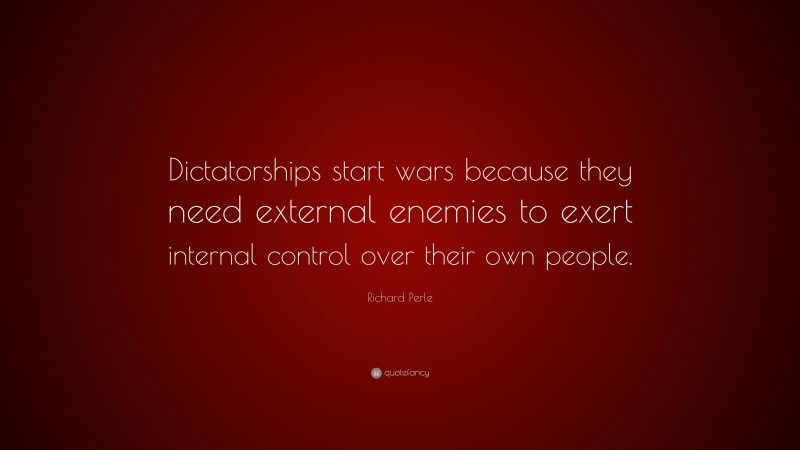 Richard Perle Quote: “Dictatorships start wars because they need external enemies to exert internal control over their own people.”