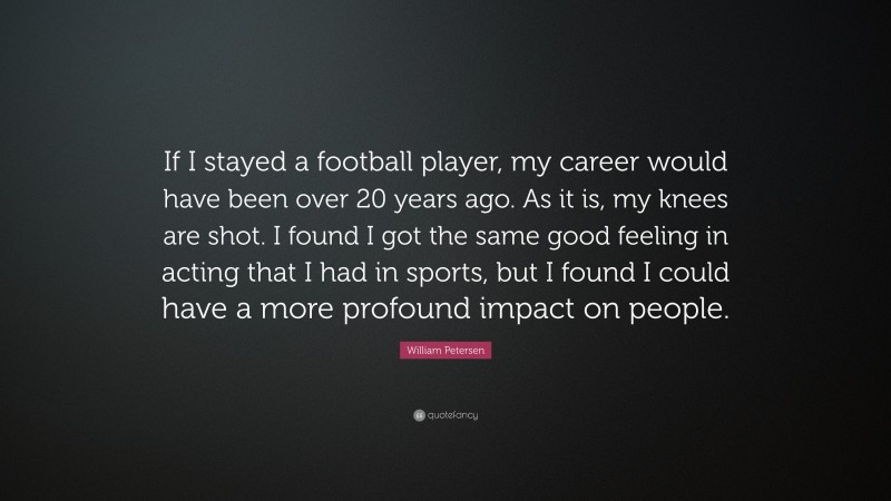 William Petersen Quote: “If I stayed a football player, my career would have been over 20 years ago. As it is, my knees are shot. I found I got the same good feeling in acting that I had in sports, but I found I could have a more profound impact on people.”