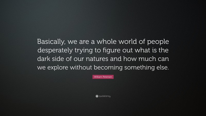 William Petersen Quote: “Basically, we are a whole world of people desperately trying to figure out what is the dark side of our natures and how much can we explore without becoming something else.”