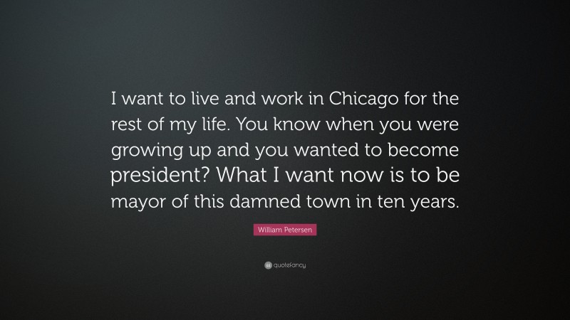 William Petersen Quote: “I want to live and work in Chicago for the rest of my life. You know when you were growing up and you wanted to become president? What I want now is to be mayor of this damned town in ten years.”