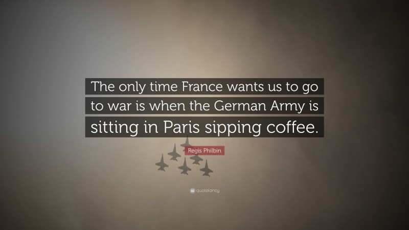 Regis Philbin Quote: “The only time France wants us to go to war is when the German Army is sitting in Paris sipping coffee.”