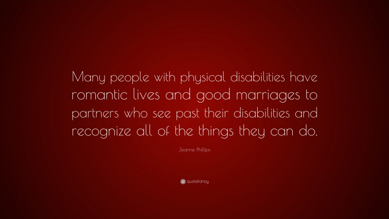 Jeanne Phillips Quote: “Many people with physical disabilities have romantic lives and good marriages to partners who see past their disabilities and recognize all of the things they can do.”
