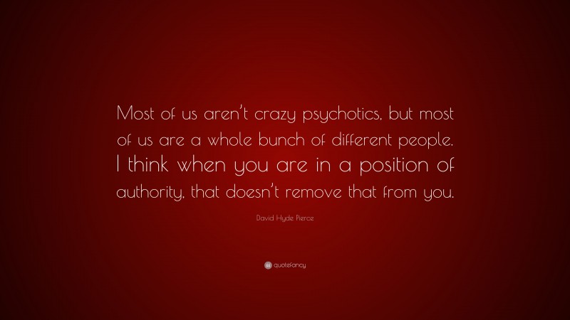 David Hyde Pierce Quote: “Most of us aren’t crazy psychotics, but most of us are a whole bunch of different people. I think when you are in a position of authority, that doesn’t remove that from you.”