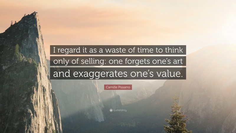 Camille Pissarro Quote: “I regard it as a waste of time to think only of selling: one forgets one’s art and exaggerates one’s value.”