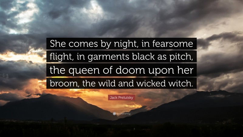 Jack Prelutsky Quote: “She comes by night, in fearsome flight, in garments black as pitch, the queen of doom upon her broom, the wild and wicked witch.”