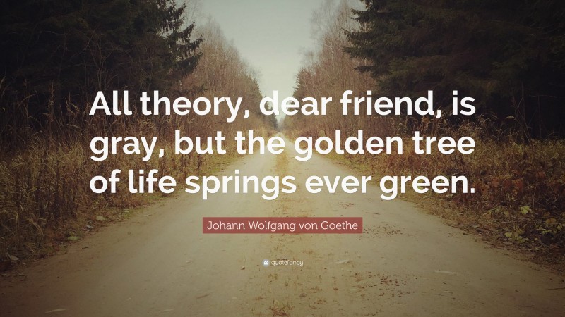 Johann Wolfgang von Goethe Quote: “All theory, dear friend, is gray, but the golden tree of life springs ever green.”