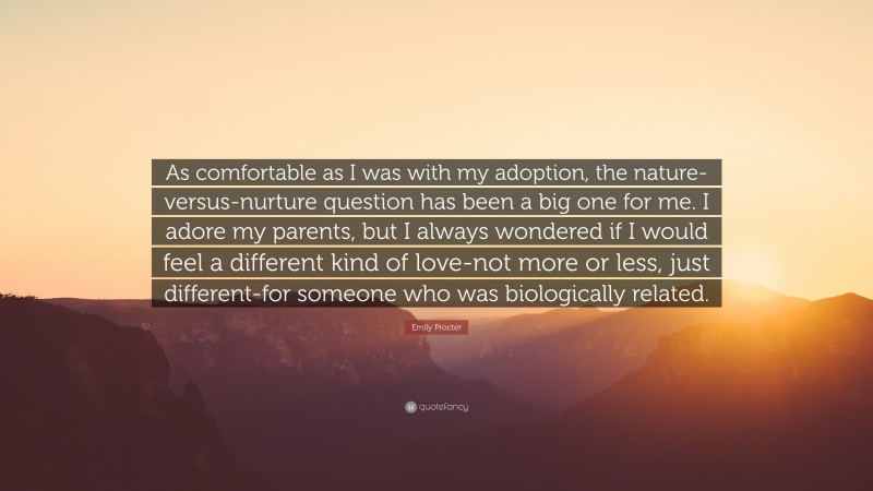 Emily Procter Quote: “As comfortable as I was with my adoption, the nature-versus-nurture question has been a big one for me. I adore my parents, but I always wondered if I would feel a different kind of love-not more or less, just different-for someone who was biologically related.”