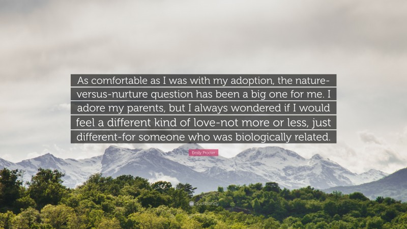 Emily Procter Quote: “As comfortable as I was with my adoption, the nature-versus-nurture question has been a big one for me. I adore my parents, but I always wondered if I would feel a different kind of love-not more or less, just different-for someone who was biologically related.”